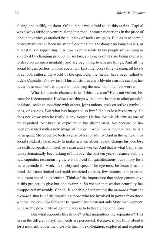 2 Alfredo M. Bonanno  alising and nullifying them. Of course it was affaid to do this at first, Capital was always afraid to venture along that road, because reductions in the price of labour have always marked the outbreak of social struggles. But,as s academic representatives had been insisting for some time, the danger no longer e  at least it is disappearing. It is now even possible to lay people off, so long as you do it by changing production sectors, so long as others are being prepared And all the  social forces: parties, unions, social workers, the forces of repression, all levels  1o develop an open mentality and are beginning to discuss thin  of school, culture, the world of the spectacle, the media, have been rallied to tackle Capitalism’s new task. This constitutes a worldwide erusade such as has never been scen before, aimed at modelling the new man, the new worker. ‘What s the main characteristic of this new man? He is not violent, be- cause he is democratic. He discusses things with others,is open to other people’s opinions, secks to associate with others, joins unions, goes on strike (symbolic ones, of course). But what has happened to him? He has lost his identity. He does not know who he really is any longer. He has lost his identity as one of the exploited. Not because exploitation has disappeared, but because he has been presented with a new image of things in which he is made to feel he is a participant. Moreover, he feels a sense of responsibility. And in the name of this social solidarity he is ready to make new sacrifices: adapt, change his job, lose his skills, disqualify himself s a man and a worker. And that is what Capitalism  has systematically been asking of him over the past ten years, because with the  new capitalist restructuring there is no need for qualifications, but simply for a ‘mere aptitude for work, flexibility and speed. The eye must be faster than the ‘mind, decisions limited and rapid: restricted choices, few buttons to be pressed, ‘maximum speed in execution. Think of the importance that video games have in this project, to give but one example. So we see that worker centrality has.  disappeared miserably. Capital s capable of separating the included from the  excluded, that i, of distinguishing those who are involved in power from those who will be excluded forever. By “‘power’we mean not only State management, but also the possibility of gaining access to better living conditions.  But what supports this divide? What guarantees the separation? This lies i the different ways that needs are perceived. Because, if you think about it  for a moment, under the old-style form of exploitation, exploited and exploiter 